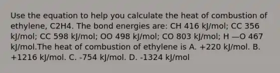 Use the equation to help you calculate the heat of combustion of ethylene, C2H4. The bond energies are: CH 416 kJ/mol; CC 356 kJ/mol; CC 598 kJ/mol; OO 498 kJ/mol; CO 803 kJ/mol; H —O 467 kJ/mol.The heat of combustion of ethylene is A. +220 kJ/mol. B. +1216 kJ/mol. C. -754 kJ/mol. D. -1324 kJ/mol