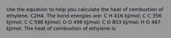 Use the equation to help you calculate the heat of combustion of ethylene, C2H4. The bond energies are: C H 416 kJ/mol; C C 356 kJ/mol; C C 598 kJ/mol; O O 498 kJ/mol; C O 803 kJ/mol; H O 467 kJ/mol. The heat of combustion of ethylene is