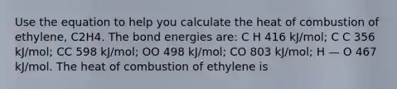 Use the equation to help you calculate the heat of combustion of ethylene, C2H4. The bond energies are: C H 416 kJ/mol; C C 356 kJ/mol; CC 598 kJ/mol; OO 498 kJ/mol; CO 803 kJ/mol; H — O 467 kJ/mol. The heat of combustion of ethylene is