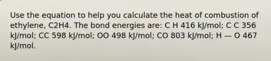 Use the equation to help you calculate the heat of combustion of ethylene, C2H4. The bond energies are: C H 416 kJ/mol; C C 356 kJ/mol; CC 598 kJ/mol; OO 498 kJ/mol; CO 803 kJ/mol; H — O 467 kJ/mol.