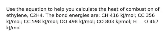 Use the equation to help you calculate the heat of combustion of ethylene, C2H4. The bond energies are: CH 416 kJ/mol; CC 356 kJ/mol; CC 598 kJ/mol; OO 498 kJ/mol; CO 803 kJ/mol; H — O 467 kJ/mol