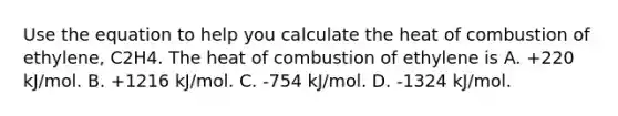 Use the equation to help you calculate the heat of combustion of ethylene, C2H4. The heat of combustion of ethylene is A. +220 kJ/mol. B. +1216 kJ/mol. C. -754 kJ/mol. D. -1324 kJ/mol.