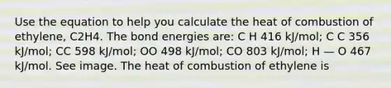 Use the equation to help you calculate the heat of combustion of ethylene, C2H4. The bond energies are: C H 416 kJ/mol; C C 356 kJ/mol; CC 598 kJ/mol; OO 498 kJ/mol; CO 803 kJ/mol; H — O 467 kJ/mol. See image. The heat of combustion of ethylene is