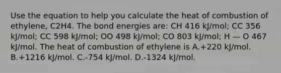 Use the equation to help you calculate the heat of combustion of ethylene, C2H4. The bond energies are: CH 416 kJ/mol; CC 356 kJ/mol; CC 598 kJ/mol; OO 498 kJ/mol; CO 803 kJ/mol; H — O 467 kJ/mol. The heat of combustion of ethylene is A.+220 kJ/mol. B.+1216 kJ/mol. C.-754 kJ/mol. D.-1324 kJ/mol.