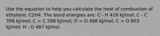 Use the equation to help you calculate the heat of combustion of ethylene, C2H4. The bond energies are: C - H 416 kJ/mol; C - C 356 kJ/mol; C = C 598 kJ/mol; O = O 498 kJ/mol; C = O 803 kJ/mol; H - O 467 kJ/mol.