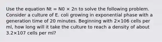 Use the equation Nt = N0 × 2n to solve the following problem. Consider a culture of E. coli growing in exponential phase with a generation time of 20 minutes. Beginning with 2×106 cells per ml, how long will it take the culture to reach a density of about 3.2×107 cells per ml?