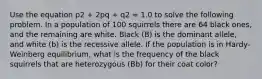 Use the equation p2 + 2pq + q2 = 1.0 to solve the following problem. In a population of 100 squirrels there are 64 black ones, and the remaining are white. Black (B) is the dominant allele, and white (b) is the recessive allele. If the population is in Hardy-Weinberg equilibrium, what is the frequency of the black squirrels that are heterozygous (Bb) for their coat color?