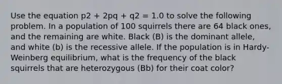 Use the equation p2 + 2pq + q2 = 1.0 to solve the following problem. In a population of 100 squirrels there are 64 black ones, and the remaining are white. Black (B) is the dominant allele, and white (b) is the recessive allele. If the population is in Hardy-Weinberg equilibrium, what is the frequency of the black squirrels that are heterozygous (Bb) for their coat color?