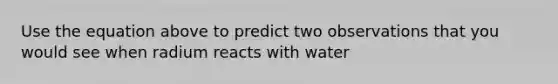 Use the equation above to predict two observations that you would see when radium reacts with water