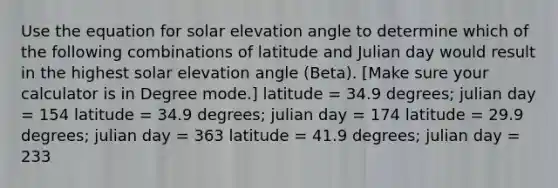 Use the equation for solar elevation angle to determine which of the following combinations of latitude and Julian day would result in the highest solar elevation angle (Beta). [Make sure your calculator is in Degree mode.] latitude = 34.9 degrees; julian day = 154 latitude = 34.9 degrees; julian day = 174 latitude = 29.9 degrees; julian day = 363 latitude = 41.9 degrees; julian day = 233