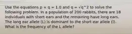 Use the equations p + q = 1.0 and q = √q^2 to solve the following problem. In a population of 200 rabbits, there are 18 individuals with short ears and the remaining have long ears. The long ear allele (L) is dominant to the short ear allele (l). What is the frequency of the L allele?