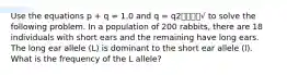 Use the equations p + q = 1.0 and q = q2⎯⎯⎯⎯√ to solve the following problem. In a population of 200 rabbits, there are 18 individuals with short ears and the remaining have long ears. The long ear allele (L) is dominant to the short ear allele (l). What is the frequency of the L allele?