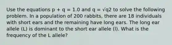 Use the equations p + q = 1.0 and q = √q2 to solve the following problem. In a population of 200 rabbits, there are 18 individuals with short ears and the remaining have long ears. The long ear allele (L) is dominant to the short ear allele (l). What is the frequency of the L allele?