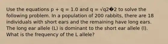 Use the equations p + q = 1.0 and q = √q2�2 to solve the following problem. In a population of 200 rabbits, there are 18 individuals with short ears and the remaining have long ears. The long ear allele (L) is dominant to the short ear allele (l). What is the frequency of the L allele?