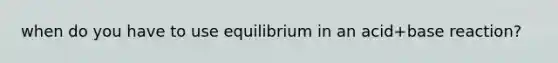 when do you have to use equilibrium in an acid+base reaction?