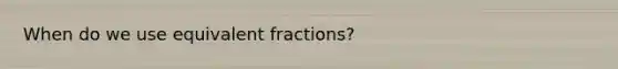 When do we use equivalent fractions?