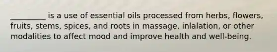 _________ is a use of essential oils processed from herbs, flowers, fruits, stems, spices, and roots in massage, inlalation, or other modalities to affect mood and improve health and well-being.