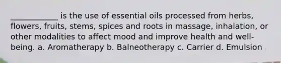 ____________ is the use of essential oils processed from herbs, flowers, fruits, stems, spices and roots in massage, inhalation, or other modalities to affect mood and improve health and well-being. a. Aromatherapy​​​​ b. Balneotherapy c. Carrier d. Emulsion