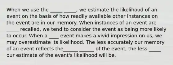 When we use the _____ _____, we estimate the likelihood of an event on the basis of how readily available other instances on the event are in our memory. When instances of an event are _____ recalled, we tend to consider the event as being more likely to occur. When a ____ event makes a vivid impression on us, we may overestimate its likelihood. The less accurately our memory of an event reflects the______ ______ of the event, the less _____ our estimate of the event's likelihood will be.