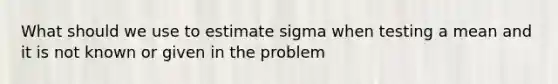 What should we use to estimate sigma when testing a mean and it is not known or given in the problem