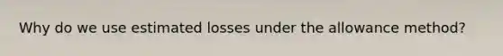 Why do we use estimated losses under the allowance method?