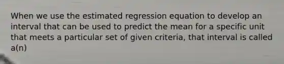 When we use the estimated regression equation to develop an interval that can be used to predict the mean for a specific unit that meets a particular set of given criteria, that interval is called a(n)