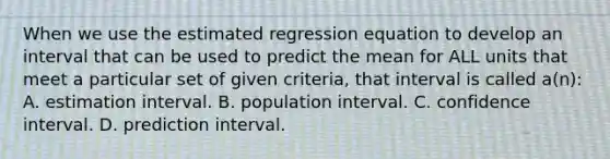 When we use the estimated regression equation to develop an interval that can be used to predict the mean for ALL units that meet a particular set of given criteria, that interval is called a(n): A. estimation interval. B. population interval. C. confidence interval. D. prediction interval.