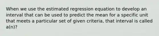 When we use the estimated regression equation to develop an interval that can be used to predict the mean for a specific unit that meets a particular set of given criteria, that interval is called a(n)?