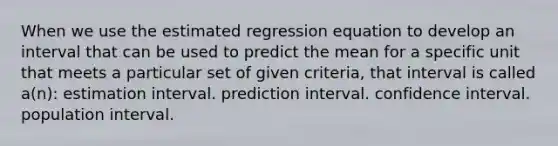 When we use the estimated regression equation to develop an interval that can be used to predict the mean for a specific unit that meets a particular set of given criteria, that interval is called a(n): estimation interval. prediction interval. confidence interval. population interval.