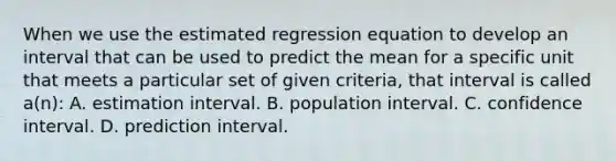 When we use the estimated regression equation to develop an interval that can be used to predict the mean for a specific unit that meets a particular set of given criteria, that interval is called a(n): A. estimation interval. B. population interval. C. confidence interval. D. prediction interval.