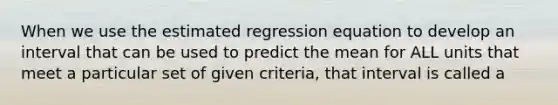 When we use the estimated regression equation to develop an interval that can be used to predict the mean for ALL units that meet a particular set of given criteria, that interval is called a