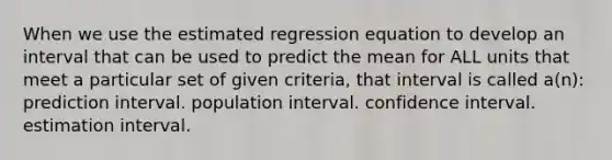 When we use the estimated regression equation to develop an interval that can be used to predict the mean for ALL units that meet a particular set of given criteria, that interval is called a(n): prediction interval. population interval. confidence interval. estimation interval.