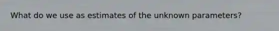 What do we use as estimates of the unknown parameters?