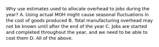 Why use estimates used to allocate overhead to jobs during the year? A. Using actual MOH might cause seasonal fluctuations in the cost of goods produced B. Total manufacturing overhead may not be known until after the end of the year C. Jobs are started and completed throughout the year, and we need to be able to cost them D. All of the above.