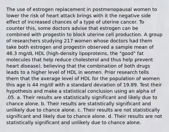 The use of estrogen replacement in postmenopausal women to lower the risk of heart attack brings with it the negative side effect of increased chances of a type of uterine cancer. To counter this, some doctors advise that estrogen can be combined with progestin to block uterine cell production. A group of researchers studying 217 women whose doctors had them take both estrogen and progestin observed a sample mean of 46.3 mg/dL HDL (high-density lipoproteins, the "good" fat molecules that help reduce cholesterol and thus help prevent heart disease), believing that the combination of both drugs leads to a higher level of HDL in women. Prior research tells them that the average level of HDL for the population of women this age is 44 mg/dl with a <a href='https://www.questionai.com/knowledge/kqGUr1Cldy-standard-deviation' class='anchor-knowledge'>standard deviation</a> of 19.89. Test their hypothesis and make a statistical conclusion using an alpha of .05. a. Their results are statistically significant and likely due to chance alone. b. Their results are statistically significant and unlikely due to chance alone. c. Their results are not statistically significant and likely due to chance alone. d. Their results are not statistically significant and unlikely due to chance alone.