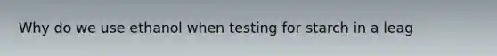 Why do we use ethanol when testing for starch in a leag