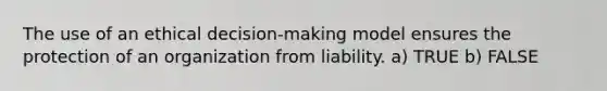 The use of an ethical decision-making model ensures the protection of an organization from liability. a) TRUE b) FALSE