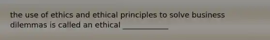 the use of ethics and ethical principles to solve business dilemmas is called an ethical ____________