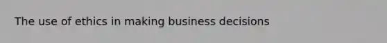 The use of ethics in making business decisions