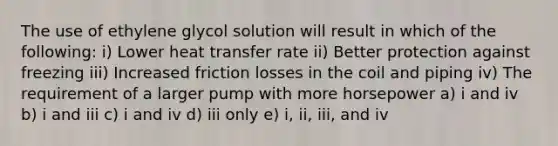 The use of ethylene glycol solution will result in which of the following: i) Lower heat transfer rate ii) Better protection against freezing iii) Increased friction losses in the coil and piping iv) The requirement of a larger pump with more horsepower a) i and iv b) i and iii c) i and iv d) iii only e) i, ii, iii, and iv