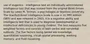 use of eugenics - intelligence test an individually administered intelligence test that was revised from the original Binet-Simon Scale by Lewis M. Terman, a psychologist at Stanford University. The Stanford-Binet Intelligence Scale is now in its fifth edition (SB5) and was released in 2003. It is a cognitive ability and intelligence test that is used to diagnose developmental or intellectual deficiencies in young children. The test measures five weighted factors and consists of both verbal and nonverbal subtests. The five factors being tested are knowledge, quantitative reasoning, visual-spatial processing, working memory, and fluid reasoning.