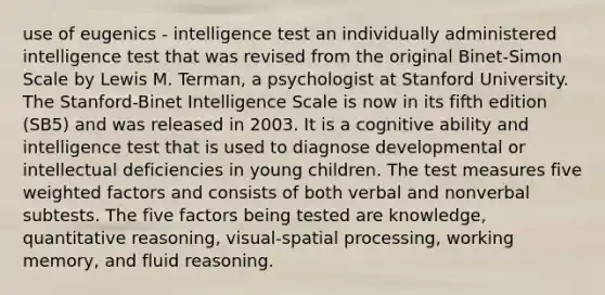 use of eugenics - intelligence test an individually administered intelligence test that was revised from the original Binet-Simon Scale by Lewis M. Terman, a psychologist at Stanford University. The Stanford-Binet Intelligence Scale is now in its fifth edition (SB5) and was released in 2003. It is a cognitive ability and intelligence test that is used to diagnose developmental or intellectual deficiencies in young children. The test measures five weighted factors and consists of both verbal and nonverbal subtests. The five factors being tested are knowledge, quantitative reasoning, visual-spatial processing, working memory, and fluid reasoning.