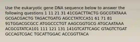 Use the eukaryotic gene DNA sequence below to answer the following questions 1 11 21 31 41CGACTTACTG GGCGTATAAA GCGACGACTG TAGACTGATG AGCCTATCCA51 61 71 81 91TGGACGCGCC ATGGCCCTGT AAGCGGTGCG ATGCAATAAA ACGCGTATCA101 111 121 131 141GTCATTCAGC GTAGTCTGAT GCCAGTCGAC TGCATTGGAC ACCGGTTACA