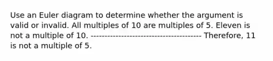 Use an Euler diagram to determine whether the argument is valid or invalid. All multiples of 10 are multiples of 5. Eleven is not a multiple of 10. ---------------------------------------- Therefore, 11 is not a multiple of 5.