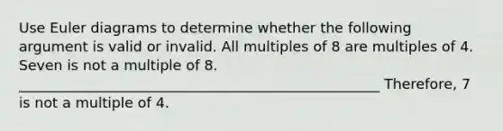 Use Euler diagrams to determine whether the following argument is valid or invalid. All multiples of 8 are multiples of 4. Seven is not a multiple of 8. ___________________________________________________ Therefore, 7 is not a multiple of 4.