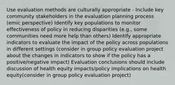 Use evaluation methods are culturally appropriate - Include key community stakeholders in the evaluation planning process (emic perspective) Identify key populations to monitor effectiveness of policy in reducing disparities (e.g., some communities need more help than others) Identify appropriate indicators to evaluate the impact of the policy across populations in different settings (consider in group policy evaluation project about the changes in indicators to show if the policy has a positive/negative impact) Evaluation conclusions should include discussion of health equity impacts/policy implications on health equity(consider in group policy evaluation project)