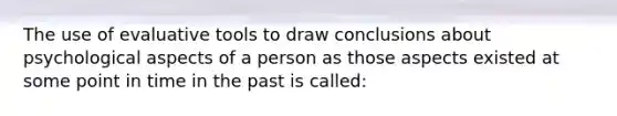 The use of evaluative tools to draw conclusions about psychological aspects of a person as those aspects existed at some point in time in the past is called: