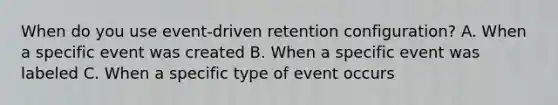 When do you use event-driven retention configuration? A. When a specific event was created B. When a specific event was labeled C. When a specific type of event occurs