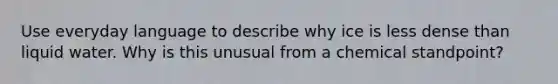 Use everyday language to describe why ice is less dense than liquid water. Why is this unusual from a chemical standpoint?