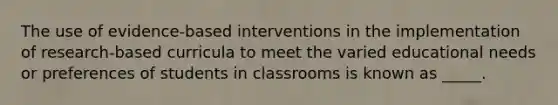 The use of evidence-based interventions in the implementation of research-based curricula to meet the varied educational needs or preferences of students in classrooms is known as _____.